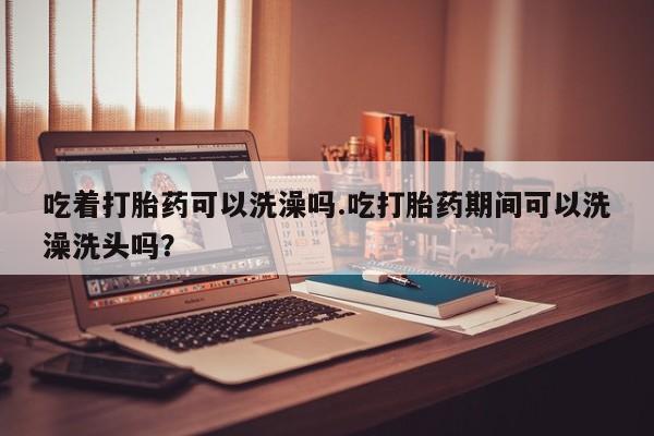 堕胎药使用吃着打胎药可以洗澡吗.吃打胎药期间可以洗澡洗头吗？