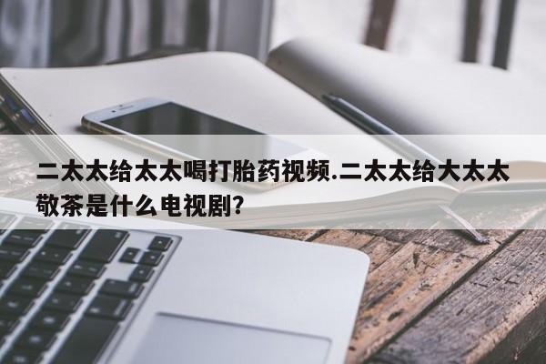 堕胎药使用二太太给太太喝打胎药视频.二太太给大太太敬茶是什么电视剧？