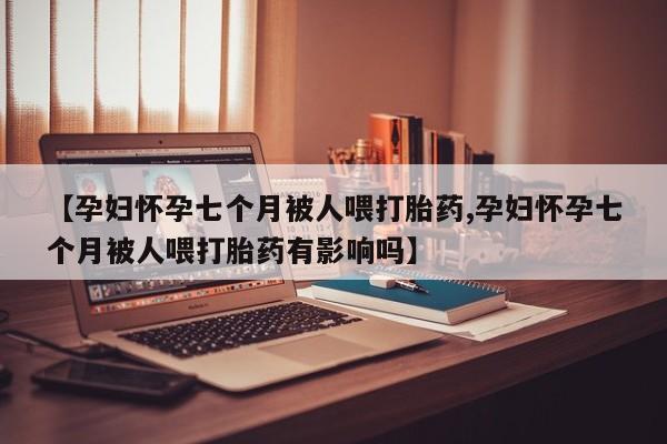 堕胎药使用【孕妇怀孕七个月被人喂打胎药,孕妇怀孕七个月被人喂打胎药有影响吗】
