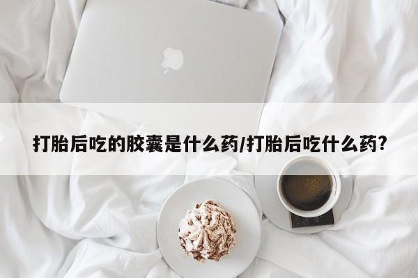 堕胎药使用打胎后吃的胶囊是什么药/打胎后吃什么药?