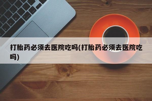 堕胎药使用打胎药必须去医院吃吗(打胎药必须去医院吃吗)