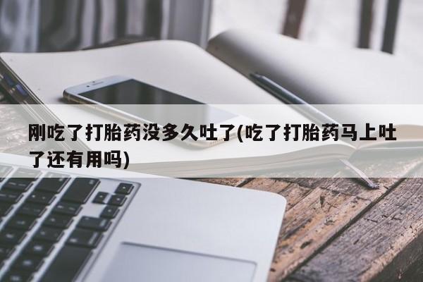 堕胎药使用刚吃了打胎药没多久吐了(吃了打胎药马上吐了还有用吗)
