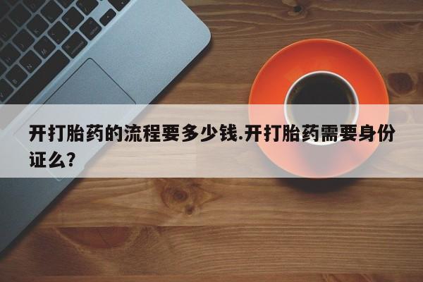 堕胎药使用开打胎药的流程要多少钱.开打胎药需要身份证么？