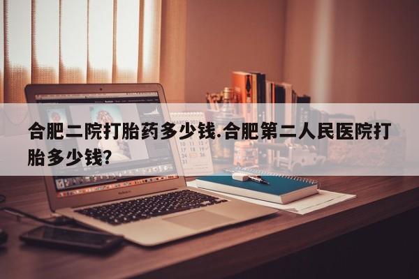 堕胎药使用合肥二院打胎药多少钱.合肥第二人民医院打胎多少钱？