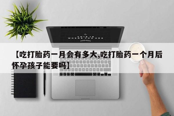 堕胎药使用【吃打胎药一月会有多大,吃打胎药一个月后怀孕孩子能要吗】