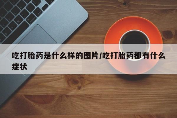 堕胎药使用吃打胎药是什么样的图片/吃打胎药都有什么症状