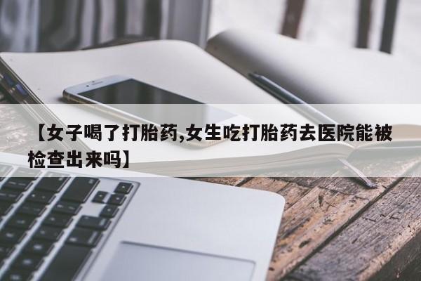 堕胎药使用【女子喝了打胎药,女生吃打胎药去医院能被检查出来吗】
