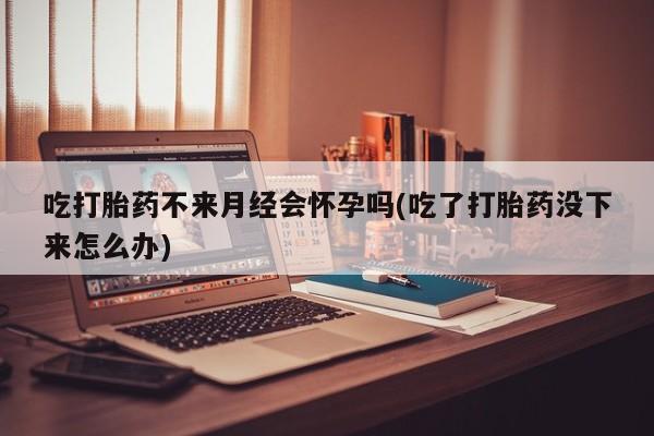 堕胎药使用吃打胎药不来月经会怀孕吗(吃了打胎药没下来怎么办)