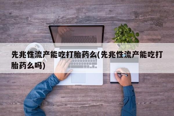 堕胎药使用先兆性流产能吃打胎药么(先兆性流产能吃打胎药么吗)