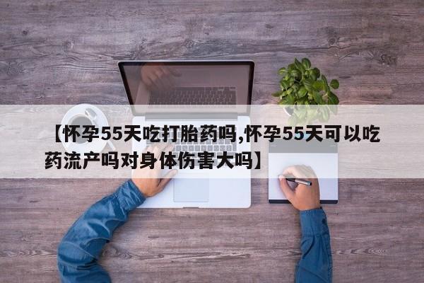 堕胎药使用【怀孕55天吃打胎药吗,怀孕55天可以吃药流产吗对身体伤害大吗】