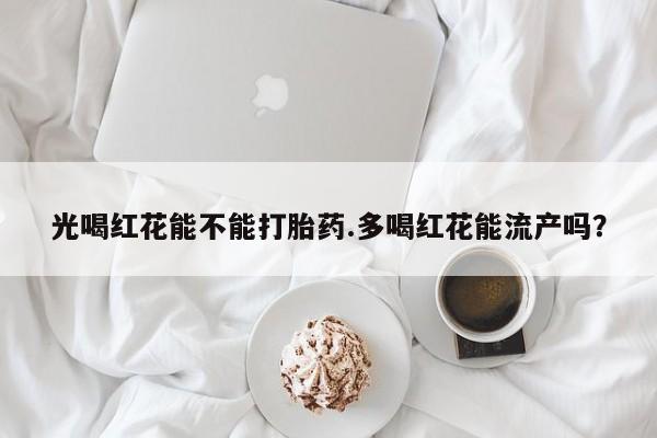 堕胎药使用光喝红花能不能打胎药.多喝红花能流产吗？