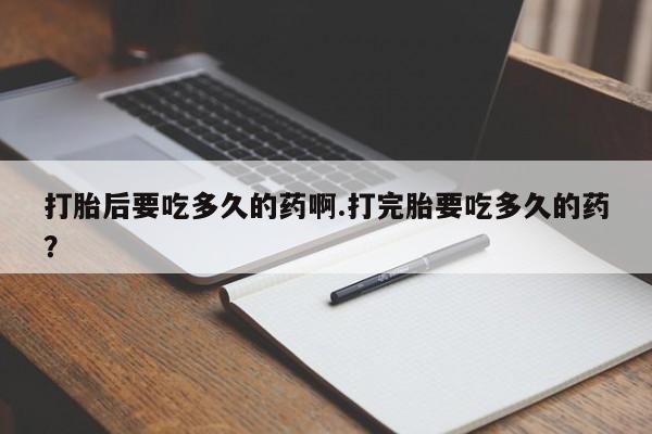 堕胎药使用打胎后要吃多久的药啊.打完胎要吃多久的药？