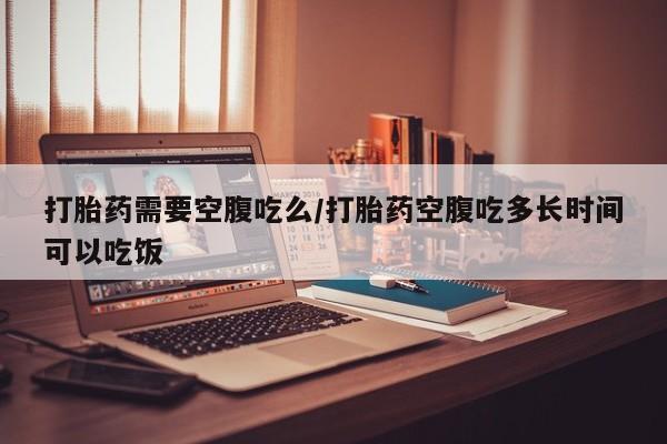 堕胎药使用打胎药需要空腹吃么/打胎药空腹吃多长时间可以吃饭