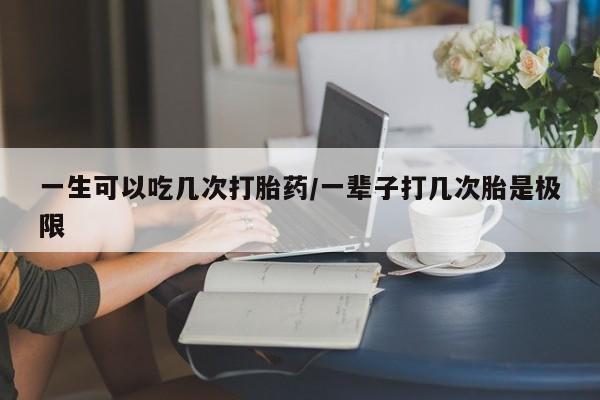 堕胎药使用一生可以吃几次打胎药/一辈子打几次胎是极限