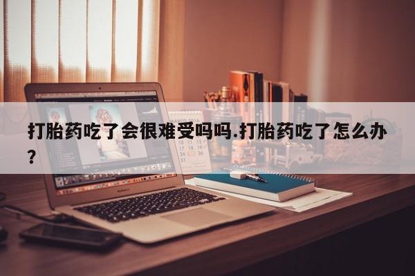 堕胎药使用打胎药吃了会很难受吗吗.打胎药吃了怎么办？