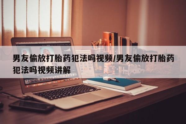 堕胎药使用男友偷放打胎药犯法吗视频/男友偷放打胎药犯法吗视频讲解