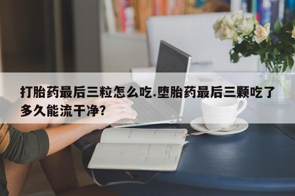 堕胎药使用打胎药最后三粒怎么吃.堕胎药最后三颗吃了多久能流干净？