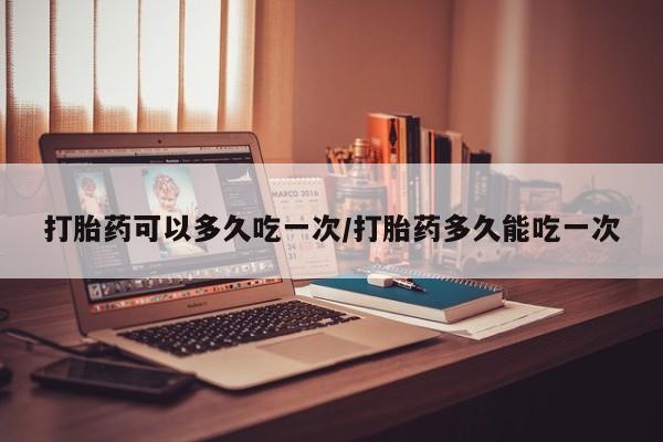 堕胎药使用打胎药可以多久吃一次/打胎药多久能吃一次