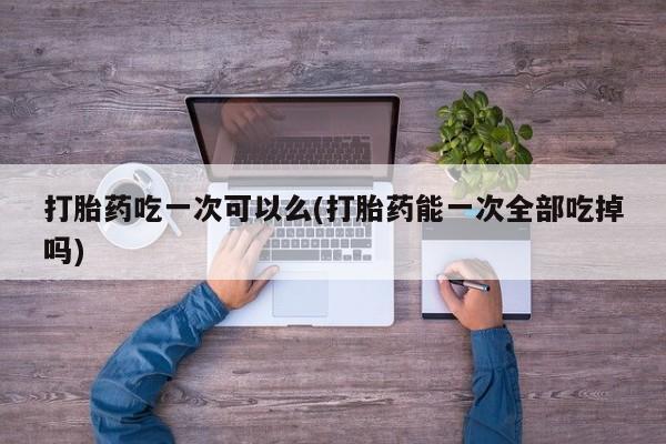 堕胎药使用打胎药吃一次可以么(打胎药能一次全部吃掉吗)