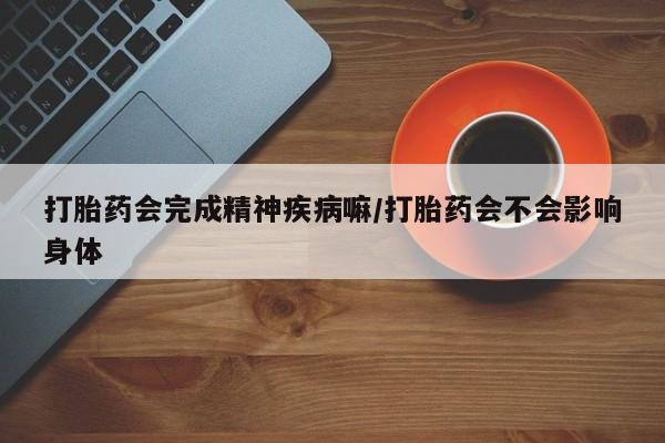 堕胎药使用打胎药会完成精神疾病嘛/打胎药会不会影响身体