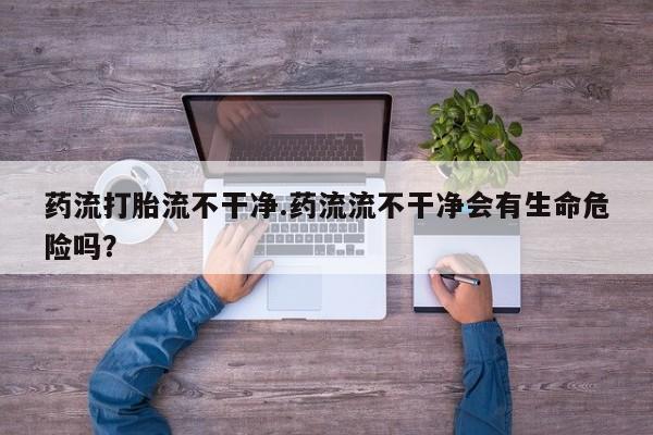 堕胎药使用药流打胎流不干净.药流流不干净会有生命危险吗？