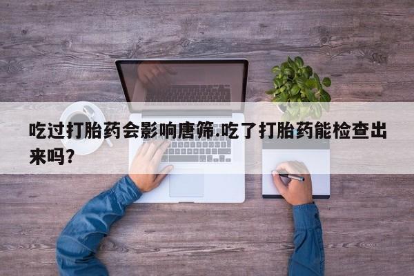 堕胎药使用吃过打胎药会影响唐筛.吃了打胎药能检查出来吗？