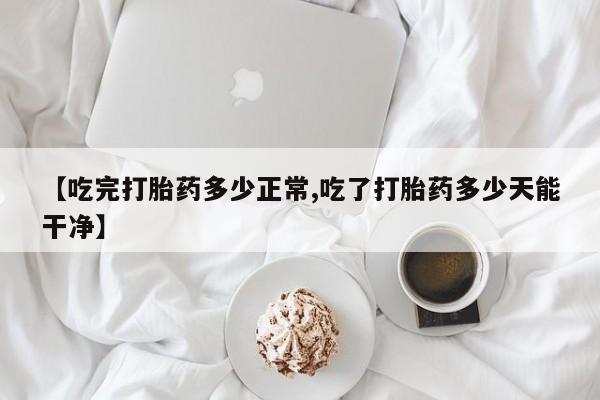堕胎药使用【吃完打胎药多少正常,吃了打胎药多少天能干净】