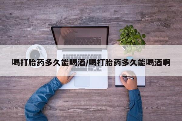 堕胎药使用喝打胎药多久能喝酒/喝打胎药多久能喝酒啊