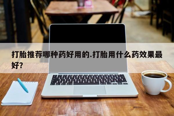 堕胎药使用打胎推荐哪种药好用的.打胎用什么药效果最好？