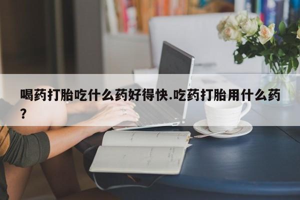 堕胎药使用喝药打胎吃什么药好得快.吃药打胎用什么药？