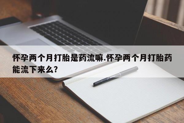堕胎药使用怀孕两个月打胎是药流嘛.怀孕两个月打胎药能流下来么？
