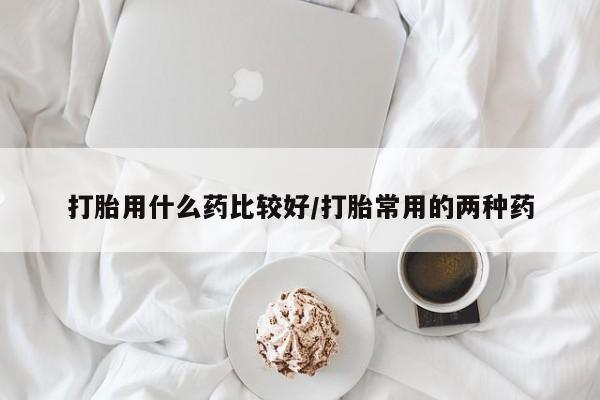 堕胎药使用打胎用什么药比较好/打胎常用的两种药