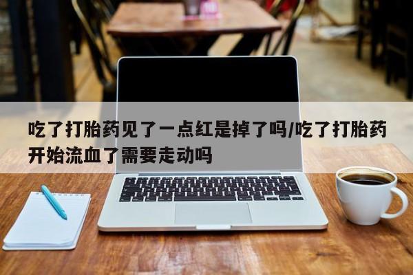 堕胎药使用吃了打胎药见了一点红是掉了吗/吃了打胎药开始流血了需要走动吗