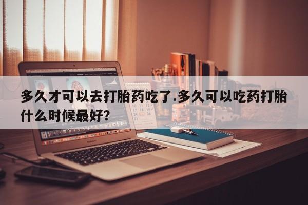 堕胎药使用多久才可以去打胎药吃了.多久可以吃药打胎什么时候最好？