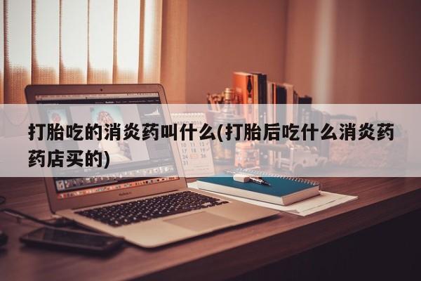 堕胎药使用打胎吃的消炎药叫什么(打胎后吃什么消炎药药店买的)