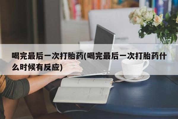 堕胎药使用喝完最后一次打胎药(喝完最后一次打胎药什么时候有反应)