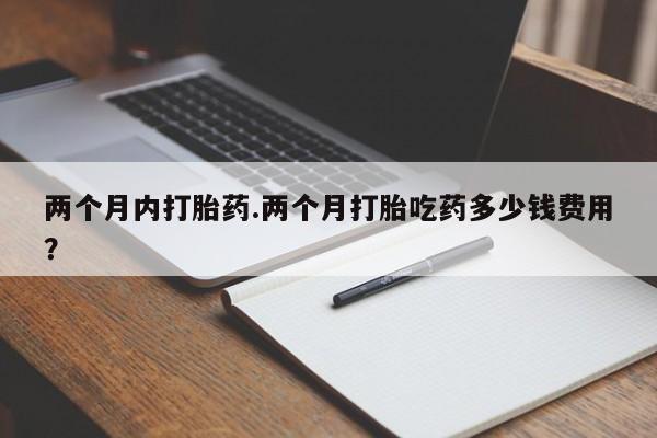 堕胎药使用两个月内打胎药.两个月打胎吃药多少钱费用？