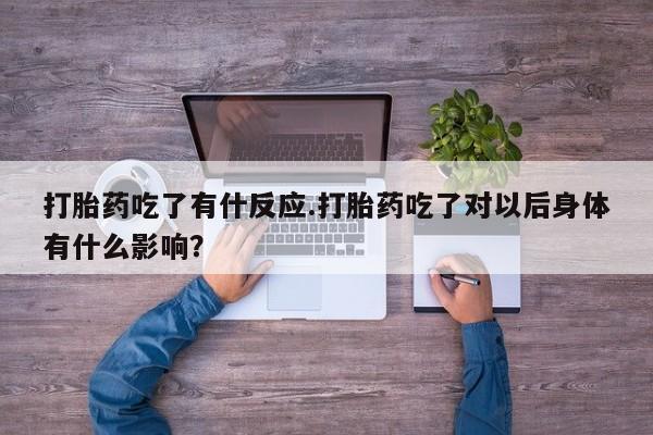 堕胎药使用打胎药吃了有什反应.打胎药吃了对以后身体有什么影响?