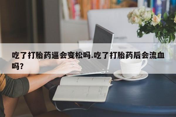 堕胎药使用吃了打胎药逼会变松吗.吃了打胎药后会流血吗?