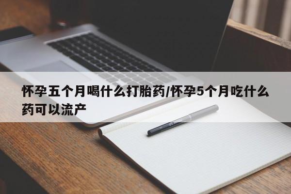堕胎药使用怀孕五个月喝什么打胎药/怀孕5个月吃什么药可以流产