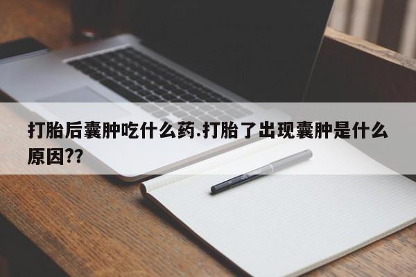 堕胎药使用打胎后囊肿吃什么药.打胎了出现囊肿是什么原因?？