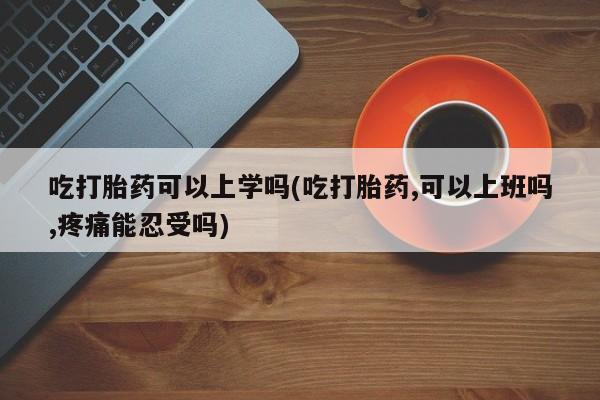 堕胎药使用吃打胎药可以上学吗(吃打胎药,可以上班吗,疼痛能忍受吗)