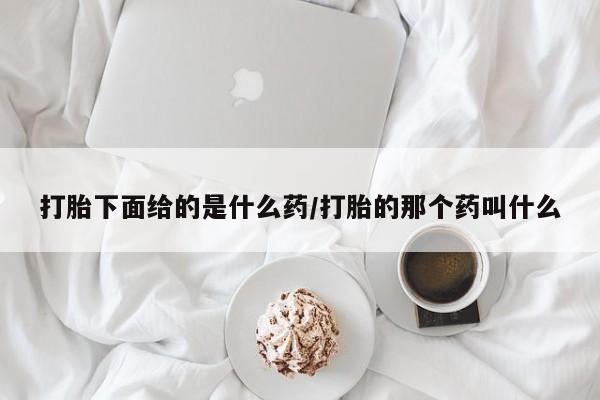 堕胎药使用打胎下面给的是什么药/打胎的那个药叫什么