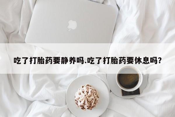 堕胎药使用吃了打胎药要静养吗.吃了打胎药要休息吗？