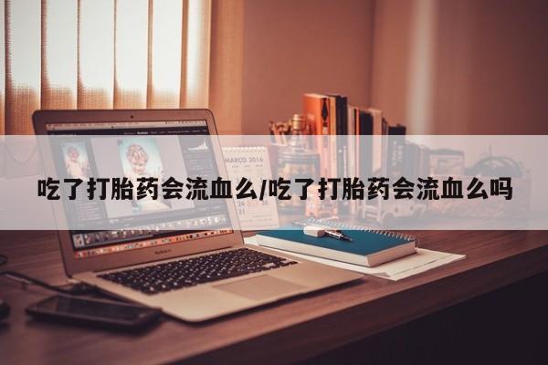 堕胎药使用吃了打胎药会流血么/吃了打胎药会流血么吗