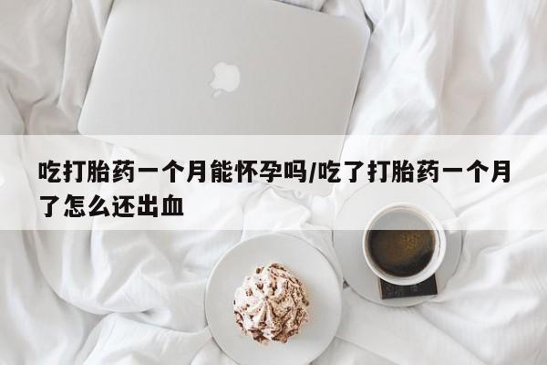 堕胎药使用吃打胎药一个月能怀孕吗/吃了打胎药一个月了怎么还出血
